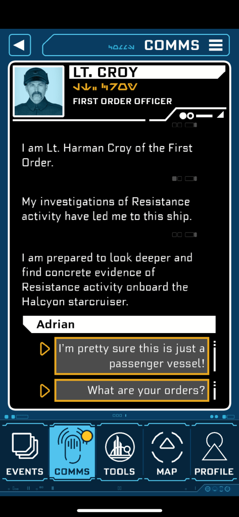 Phone screenshot: I am Lt. Harman Croy of the First Order. 00C My investigations of Resistance activity have led me to this ship. 00 D I am prepared to look deeper and find concrete evidence of Resistance activity onboard the Halcyon starcruiser. Adrian D I'm pretty sure this is just a passenger vessel! What are your orders?